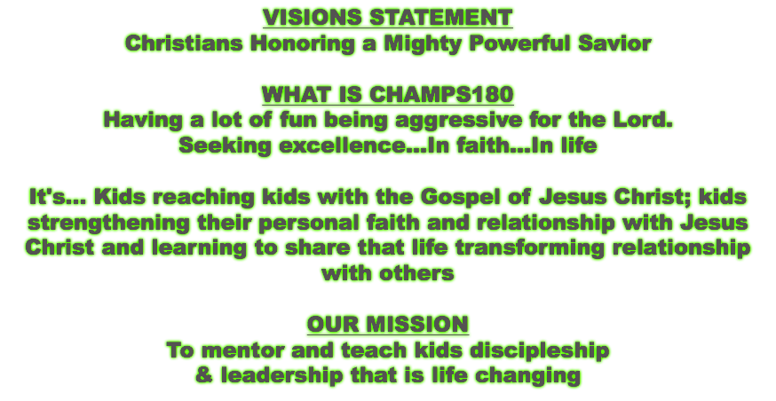 VISIONS STATEMENT Christians Honoring a Mighty Powerful Savior WHAT IS CHAMPS180 Having a lot of fun being aggressive for the Lord. Seeking excellence...In faith...In life It's... Kids reaching kids with the Gospel of Jesus Christ; kids strengthening their personal faith and relationship with Jesus Christ and learning to share that life transforming relationship with others OUR MISSION To mentor and teach kids discipleship & leadership that is life changing