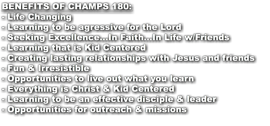 BENEFITS OF CHAMPS 180: - Life Changing - Learning to be agressive for the Lord - Seeking Excellence...In Faith...In Life w/Friends - Learning that is Kid Centered - Creating lasting relationships with Jesus and friends - Fun & Irresistible - Opportunities to live out what you learn - Everything is Christ & Kid Centered - Learning to be an effective disciple & leader - Opportunities for outreach & missions